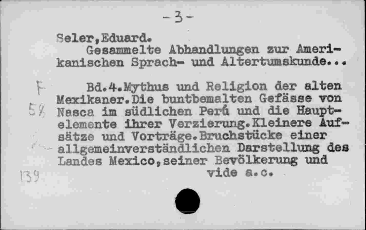 ﻿-з-
Selen,Eduard.
Gesammelte Abhandlungen zur Amerikanischen Sprach- und Altertumskunde...
Bd.4.Mythus und Religion der alten Mexikaner.Die buntbemalten Gefässe von 5 '/ Nesca im südlichen Perü und die Hauptelemente ihrer Verzierung.Kleinere Aufsätze und Vorträge.Bruchstücke einer allgemeinverständlichen Darstellung des Landes Mexico,seiner Bevölkerung und vide a.c.